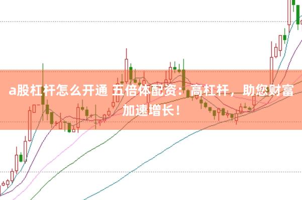 a股杠杆怎么开通 五倍体配资：高杠杆，助您财富加速增长！