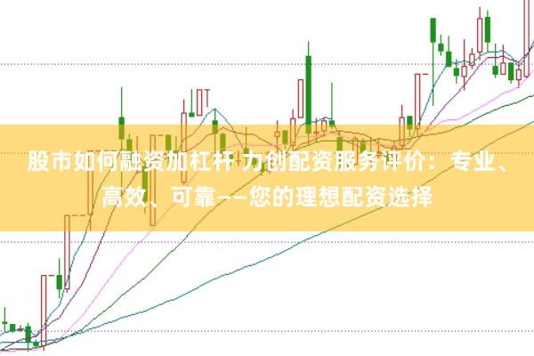 股市如何融资加杠杆 力创配资服务评价：专业、高效、可靠——您的理想配资选择