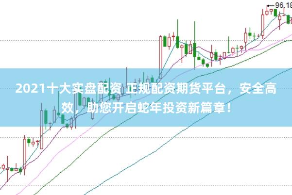 2021十大实盘配资 正规配资期货平台，安全高效，助您开启蛇年投资新篇章！
