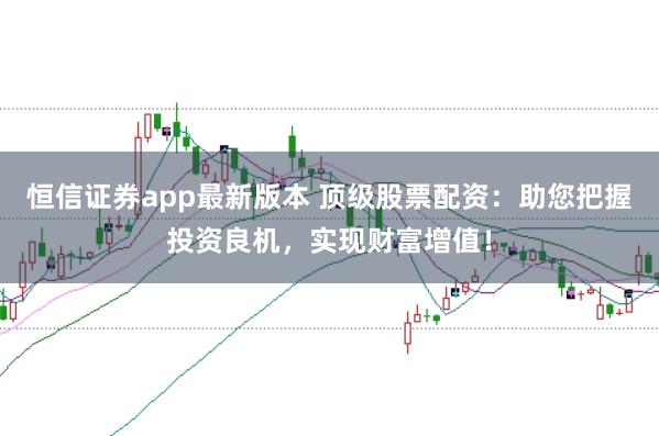 恒信证券app最新版本 顶级股票配资：助您把握投资良机，实现财富增值！